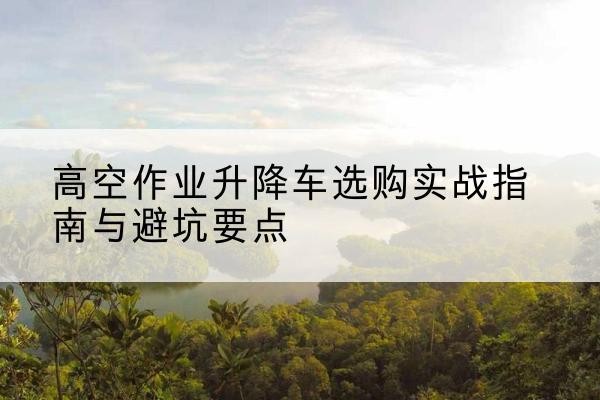 寿宁升降车怎么选-高空作业升降车选购实战指南与避坑要点