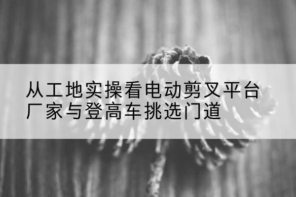 寿宁电动剪叉升降平台厂家-从工地实操看电动剪叉平台厂家与登高车挑选门道