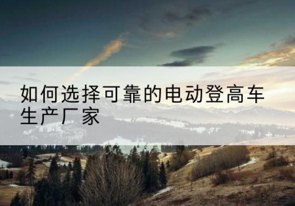 寿宁电动登高车厂家-如何选择可靠的电动登高车生产厂家