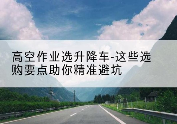 寿宁升降车厂家-高空作业选升降车-这些选购要点助你*避坑