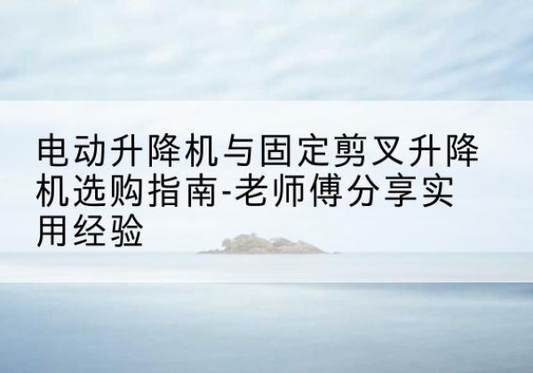 寿宁电动升降机怎么选-电动升降机与固定剪叉升降机选购指南-老师傅分享实用经验
