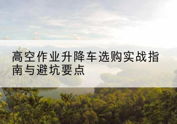 寿宁升降车怎么选-高空作业升降车选购实战指南与避坑要点