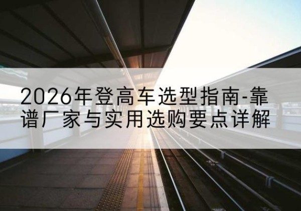 寿宁登高车厂家推荐-2026年登高车选型指南-靠谱厂家与实用选购要点详解